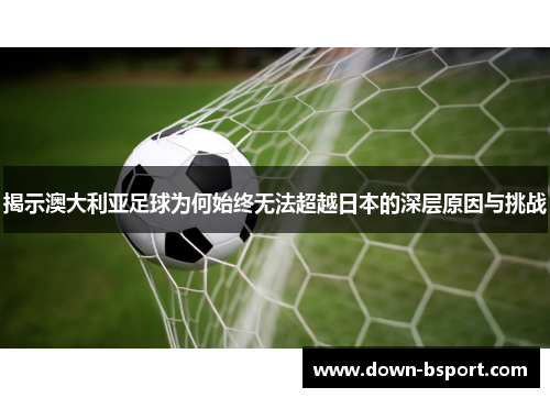 揭示澳大利亚足球为何始终无法超越日本的深层原因与挑战