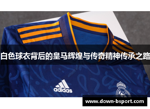 白色球衣背后的皇马辉煌与传奇精神传承之路