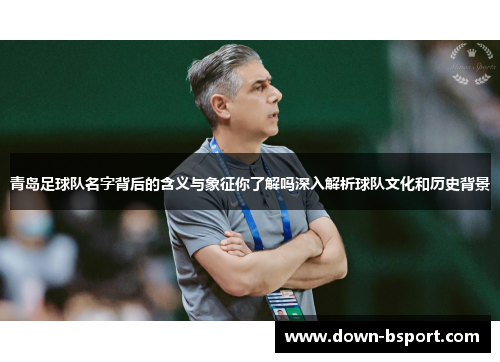 青岛足球队名字背后的含义与象征你了解吗深入解析球队文化和历史背景