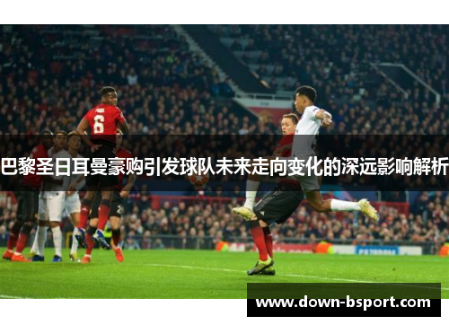 巴黎圣日耳曼豪购引发球队未来走向变化的深远影响解析