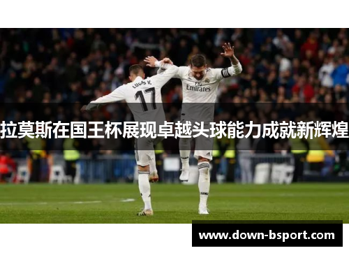 拉莫斯在国王杯展现卓越头球能力成就新辉煌