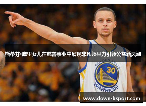 斯蒂芬·库里女儿在慈善事业中展现非凡领导力引领公益新风潮