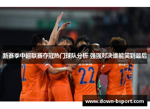 新赛季中超联赛夺冠热门球队分析 强强对决谁能笑到最后