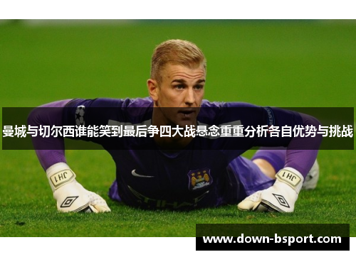 曼城与切尔西谁能笑到最后争四大战悬念重重分析各自优势与挑战