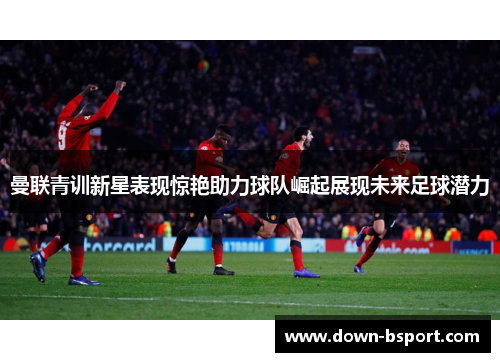 曼联青训新星表现惊艳助力球队崛起展现未来足球潜力