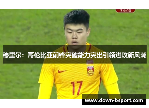 穆里尔：哥伦比亚前锋突破能力突出引领进攻新风潮