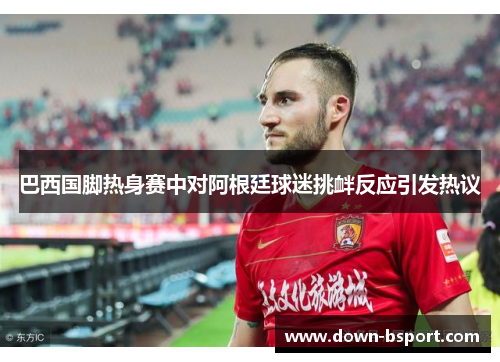 巴西国脚热身赛中对阿根廷球迷挑衅反应引发热议