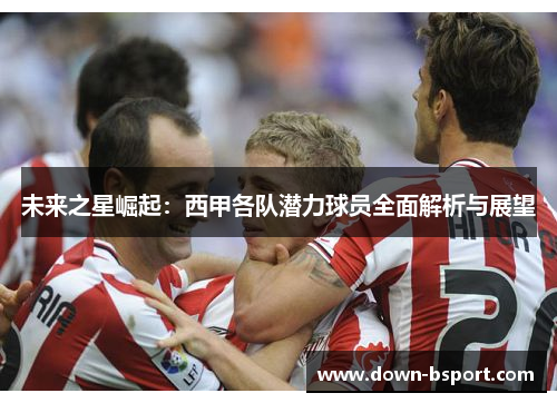 未来之星崛起：西甲各队潜力球员全面解析与展望
