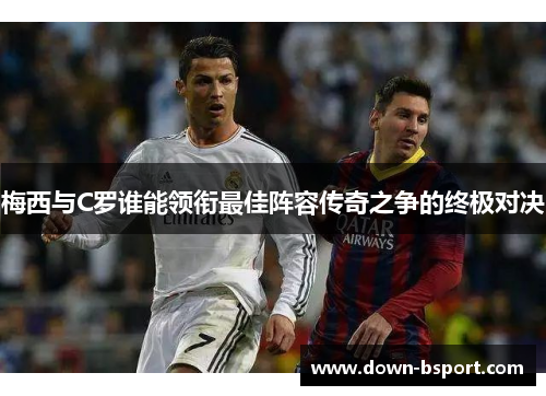 梅西与C罗谁能领衔最佳阵容传奇之争的终极对决
