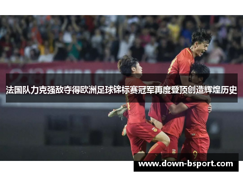 法国队力克强敌夺得欧洲足球锦标赛冠军再度登顶创造辉煌历史