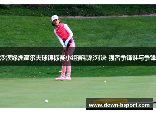 沙漠绿洲高尔夫球锦标赛小组赛精彩对决 强者争锋谁与争锋