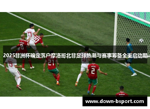 2025非洲杯确定落户摩洛哥北非足球热潮与赛事筹备全面启动期 2025非洲杯确定落户摩洛哥北非足球热潮与赛事筹备全面启动期