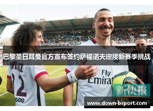 巴黎圣日耳曼官方宣布签约萨福诺夫迎接新赛季挑战