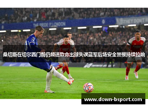 桑切斯在切尔西门前仍频送致命出球失误蓝军后场安全警报持续拉响 桑切斯在切尔西门前仍频送致命出球失误蓝军后场安全警报持续拉响