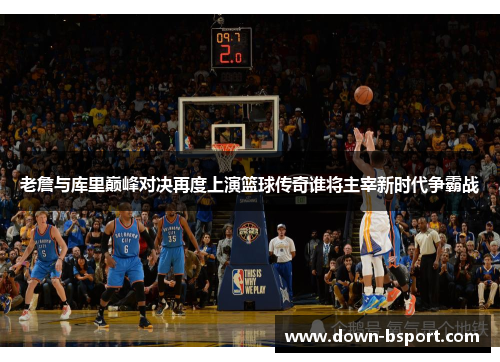 老詹与库里巅峰对决再度上演篮球传奇谁将主宰新时代争霸战 老詹与库里巅峰对决再度上演篮球传奇谁将主宰新时代争霸战
