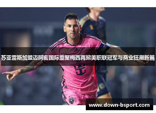 苏亚雷斯加盟迈阿密国际重聚梅西再掀美职联冠军与商业狂潮新篇 苏亚雷斯加盟迈阿密国际重聚梅西再掀美职联冠军与商业狂潮新篇