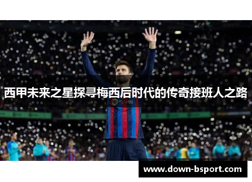西甲未来之星探寻梅西后时代的传奇接班人之路