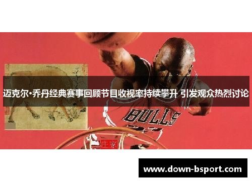 迈克尔·乔丹经典赛事回顾节目收视率持续攀升 引发观众热烈讨论