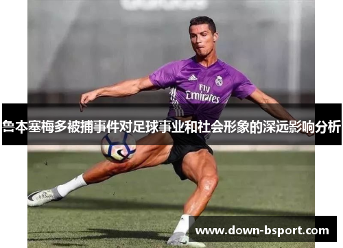 鲁本塞梅多被捕事件对足球事业和社会形象的深远影响分析 鲁本塞梅多被捕事件对足球事业和社会形象的深远影响分析
